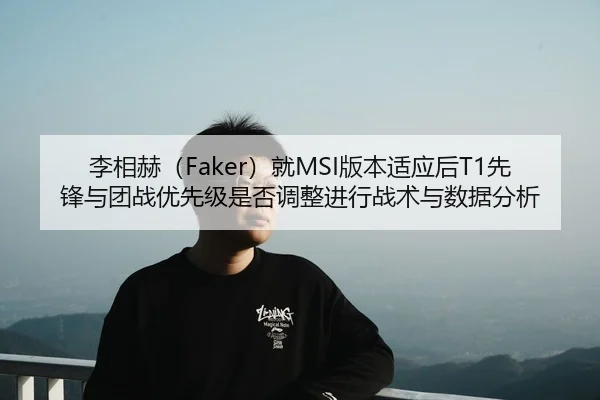 李相赫（Faker）就MSI版本适应后T1先锋与团战优先级是否调整进行战术与数据分析